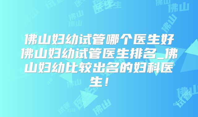 佛山妇幼试管哪个医生好佛山妇幼试管医生排名_佛山妇幼比较出名的妇科医生！