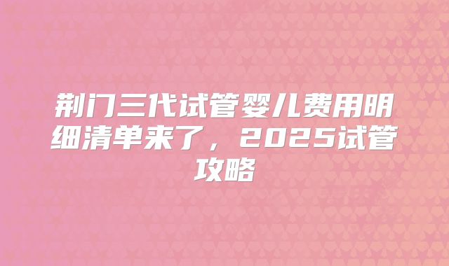 荆门三代试管婴儿费用明细清单来了，2025试管攻略