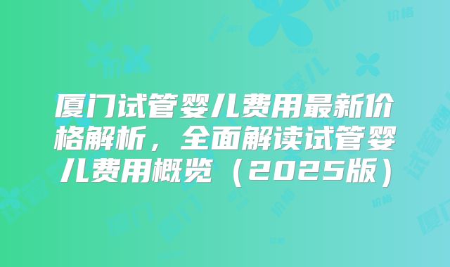 厦门试管婴儿费用最新价格解析,全面解读试管婴儿费用概览(2025版)