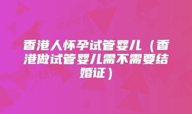 香港人怀孕试管婴儿(香港做试管婴儿需不需要结婚证)
