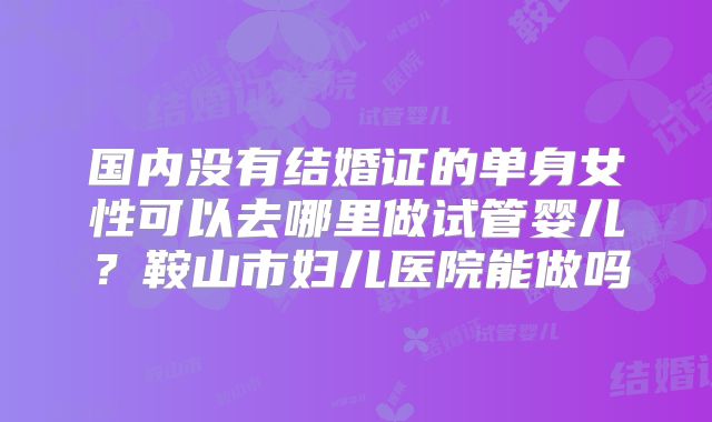 国内没有结婚证的单身女性可以去哪里做试管婴儿？鞍山市妇儿医院能做吗