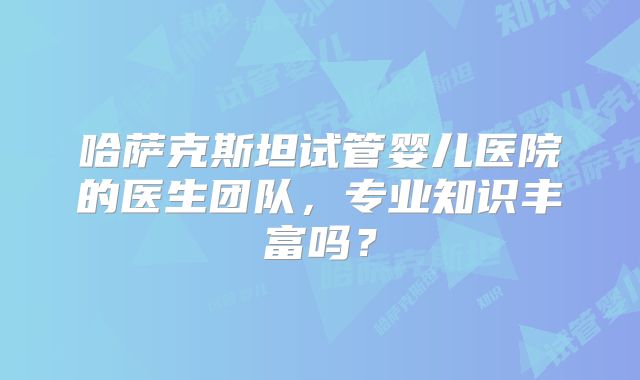 哈萨克斯坦试管婴儿医院的医生团队，专业知识丰富吗？