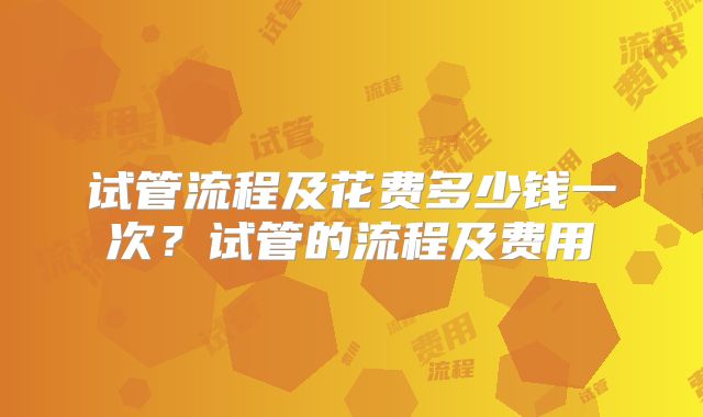 试管流程及花费多少钱一次？试管的流程及费用
