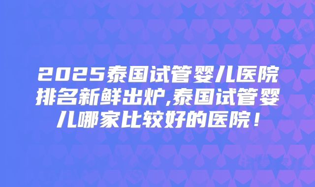 2025泰国试管婴儿医院排名新鲜出炉,泰国试管婴儿哪家比较好的医院!