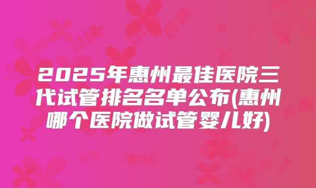 2025年惠州最佳医院三代试管排名名单公布(惠州哪个医院做试管婴儿好)