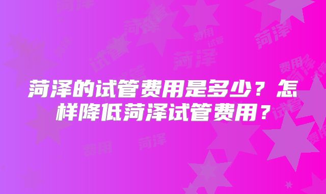菏泽的试管费用是多少？怎样降低菏泽试管费用？