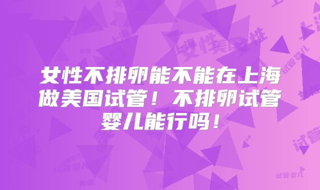 女性不排卵能不能在上海做美国试管！不排卵试管婴儿能行吗！