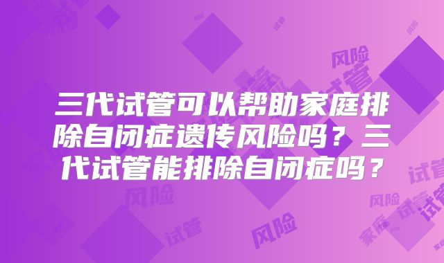 三代试管可以帮助家庭排除自闭症遗传风险吗？三代试管能排除自闭症吗？