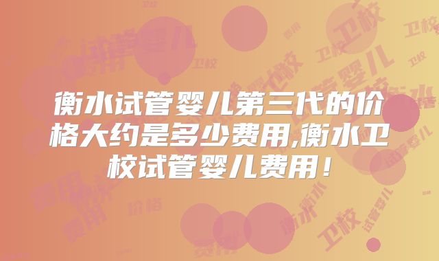 衡水试管婴儿第三代的价格大约是多少费用,衡水卫校试管婴儿费用！