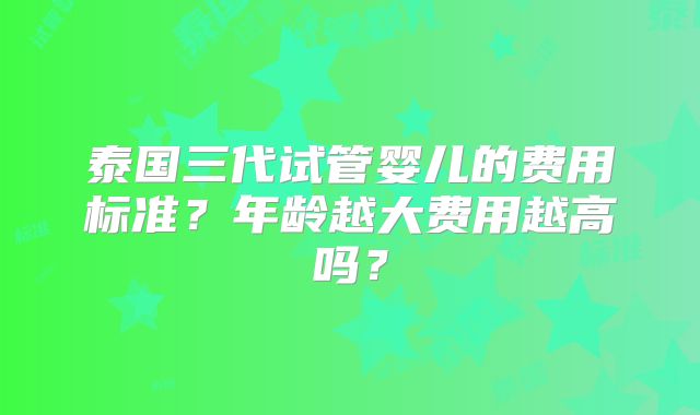 泰国三代试管婴儿的费用标准？年龄越大费用越高吗？