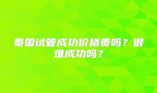 泰国试管成功价格贵吗？很难成功吗？