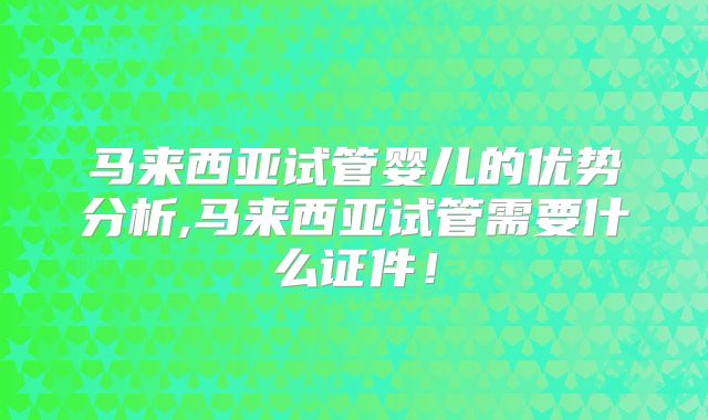 马来西亚试管婴儿的优势分析,马来西亚试管需要什么证件！