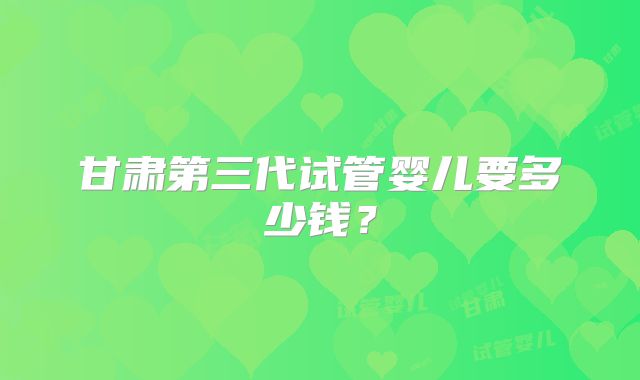 甘肃第三代试管婴儿要多少钱？