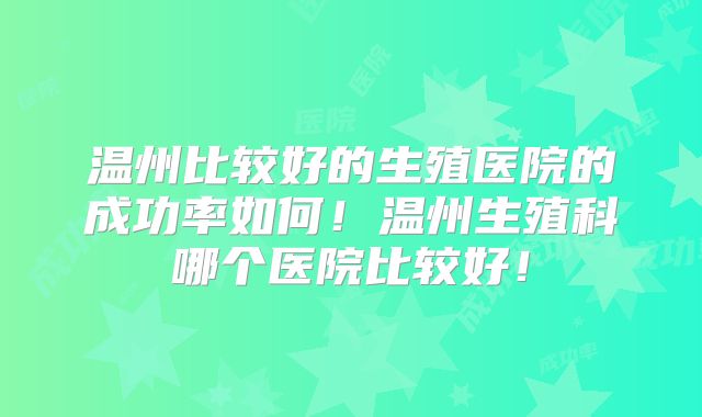 温州比较好的生殖医院的成功率如何!温州生殖科哪个医院比较好!