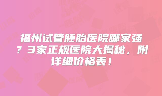 福州试管胚胎医院哪家强？3家正规医院大揭秘，附详细价格表！