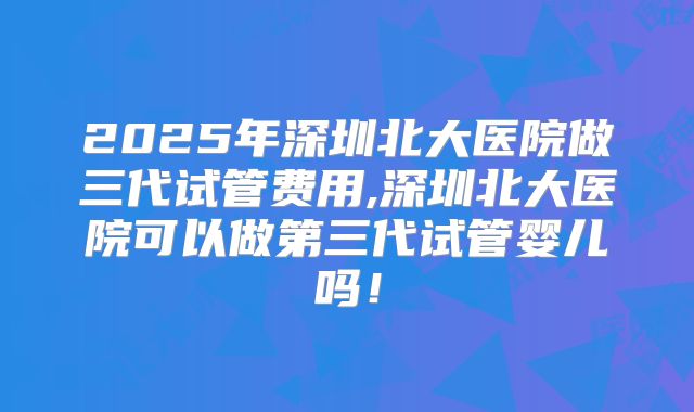 2025年深圳北大医院做三代试管费用,深圳北大医院可以做第三代试管婴儿吗!