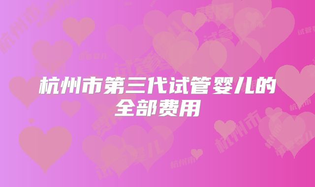 杭州市第三代试管婴儿的全部费用