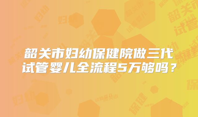 韶关市妇幼保健院做三代试管婴儿全流程5万够吗？