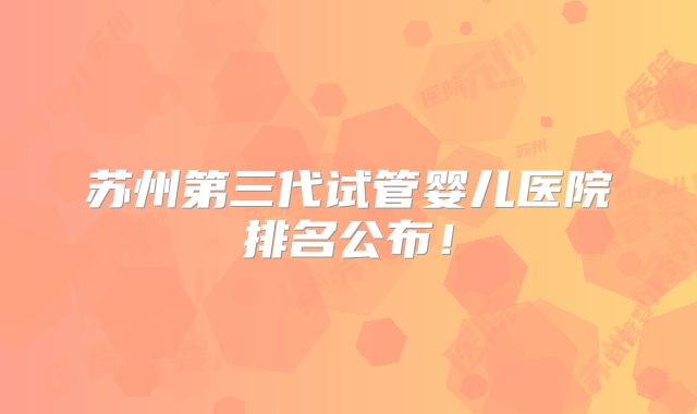 苏州第三代试管婴儿医院排名公布！