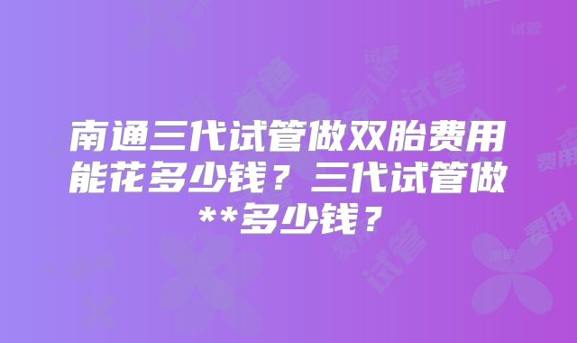 南通三代试管做双胎费用能花多少钱？三代试管做**多少钱？