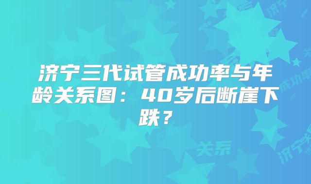 济宁三代试管成功率与年龄关系图：40岁后断崖下跌？