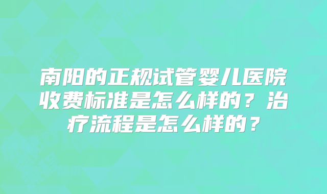 南阳的正规试管婴儿医院收费标准是怎么样的?治疗流程是怎么样的?