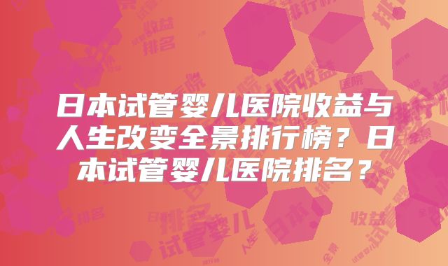 日本试管婴儿医院收益与人生改变全景排行榜？日本试管婴儿医院排名？