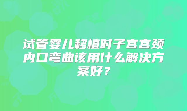 试管婴儿移植时子宫宫颈内口弯曲该用什么解决方案好?