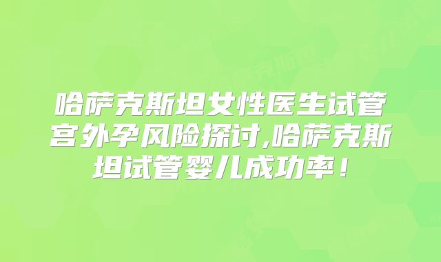 哈萨克斯坦女性医生试管宫外孕风险探讨,哈萨克斯坦试管婴儿成功率!