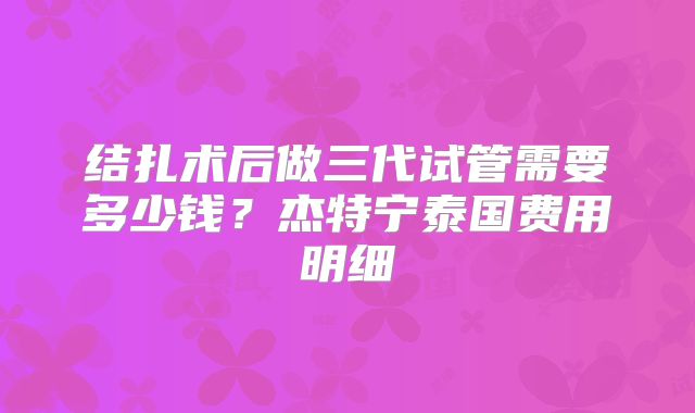 结扎术后做三代试管需要多少钱？杰特宁泰国费用明细