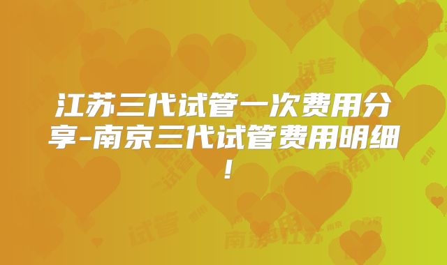江苏三代试管一次费用分享-南京三代试管费用明细！