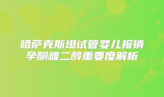 哈萨克斯坦试管婴儿报销孕酮雌二醇重要度解析