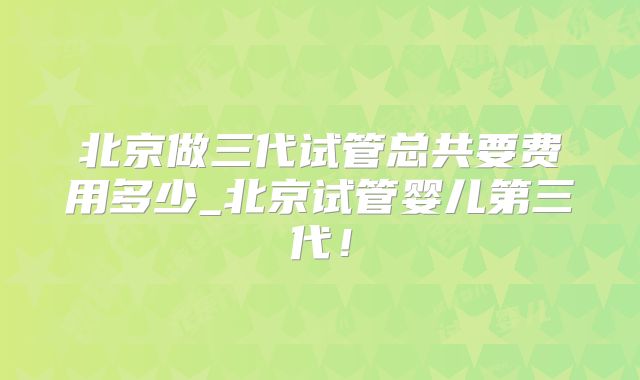 北京做三代试管总共要费用多少_北京试管婴儿第三代！