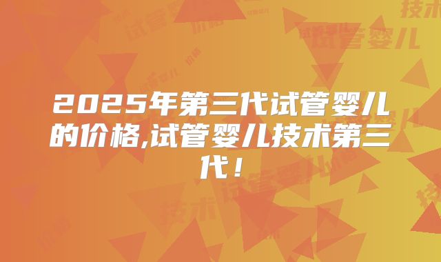 2025年第三代试管婴儿的价格,试管婴儿技术第三代!