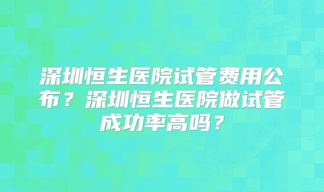 深圳恒生医院试管费用公布？深圳恒生医院做试管成功率高吗？