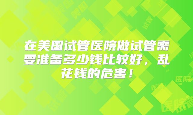 在美国试管医院做试管需要准备多少钱比较好，乱花钱的危害！