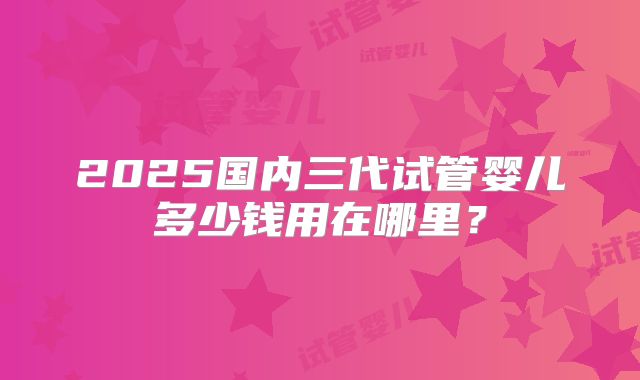 2025国内三代试管婴儿多少钱用在哪里?