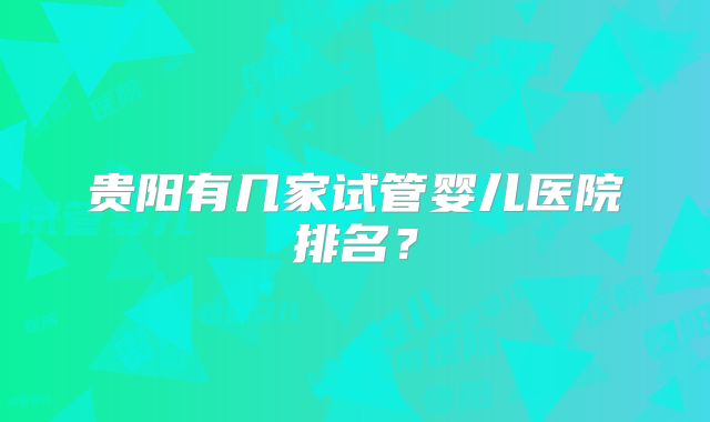 贵阳有几家试管婴儿医院排名?