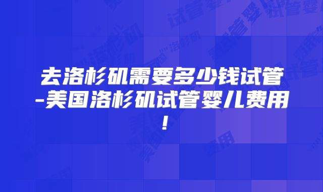 去洛杉矶需要多少钱试管-美国洛杉矶试管婴儿费用！