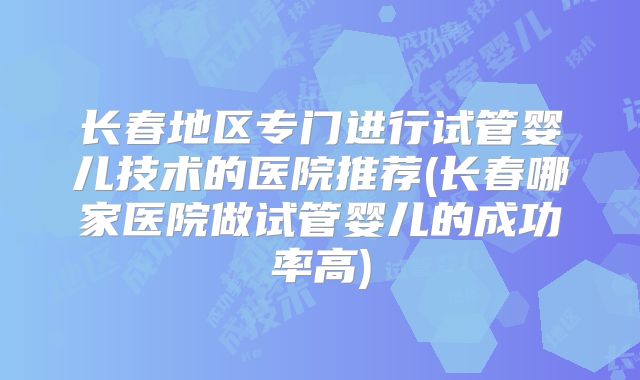 长春地区专门进行试管婴儿技术的医院推荐(长春哪家医院做试管婴儿的成功率高)