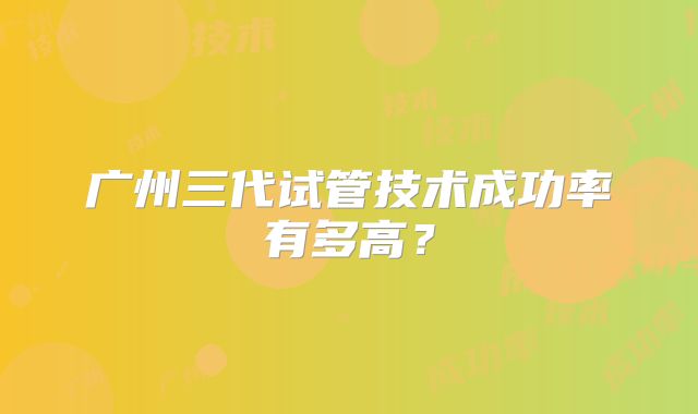 广州三代试管技术成功率有多高？
