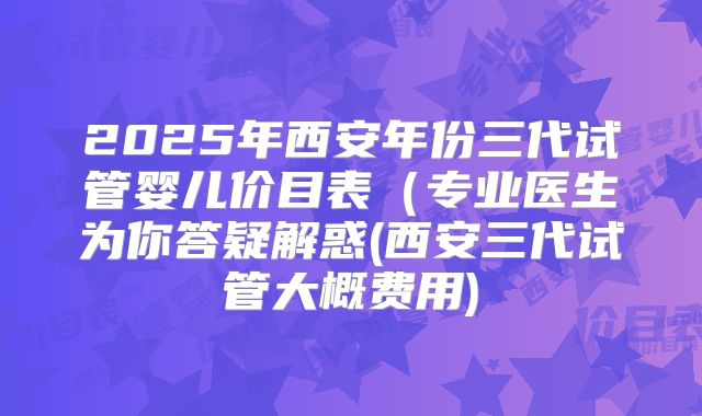 2025年西安年份三代试管婴儿价目表(专业医生为你答疑解惑(西安三代试管大概费用)