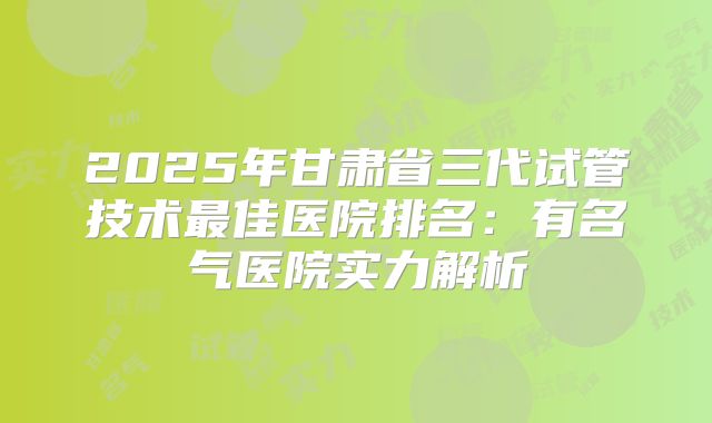 2025年甘肃省三代试管技术最佳医院排名：有名气医院实力解析