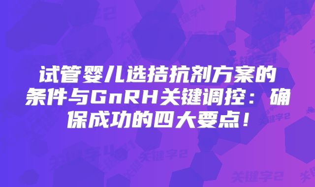 试管婴儿选拮抗剂方案的条件与GnRH关键调控：确保成功的四大要点！
