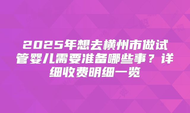 2025年想去横州市做试管婴儿需要准备哪些事？详细收费明细一览