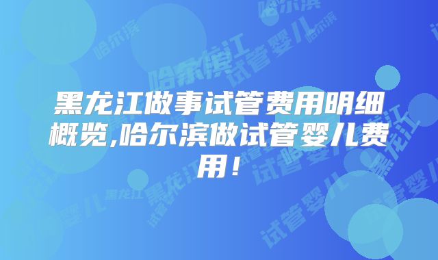 黑龙江做事试管费用明细概览,哈尔滨做试管婴儿费用!