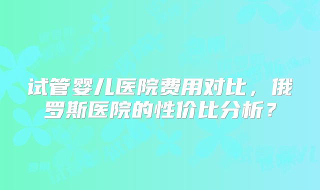 试管婴儿医院费用对比，俄罗斯医院的性价比分析？