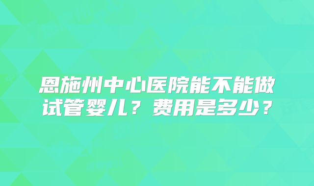 恩施州中心医院能不能做试管婴儿?费用是多少?