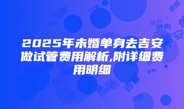 2025年未婚单身去吉安做试管费用解析,附详细费用明细