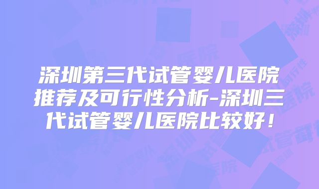 深圳第三代试管婴儿医院推荐及可行性分析-深圳三代试管婴儿医院比较好!